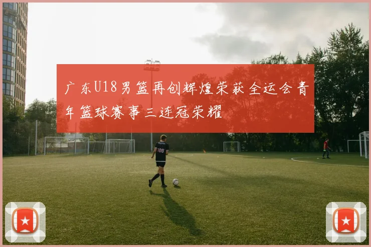 广东U18男篮再创辉煌荣获全运会青年篮球赛事三连冠荣耀