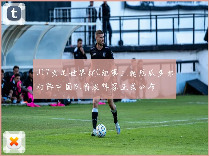 U17女足世界杯C组第三轮厄瓜多尔对阵中国队首发阵容正式公布