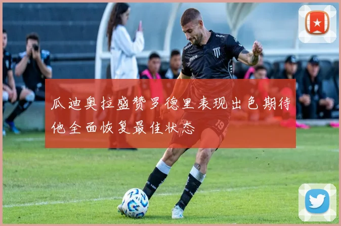 瓜迪奥拉盛赞罗德里表现出色期待他全面恢复最佳状态