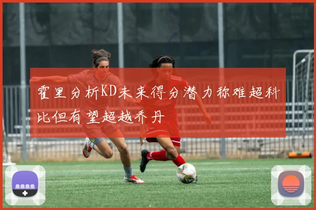 霍里分析KD未来得分潜力称难超科比但有望超越乔丹