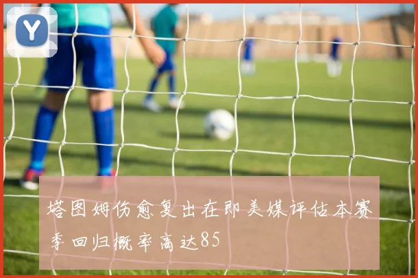 塔图姆伤愈复出在即美媒评估本赛季回归概率高达85