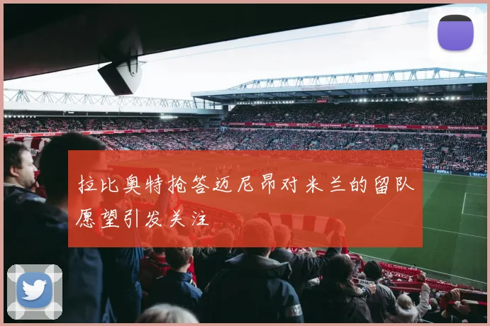 拉比奥特抢答迈尼昂对米兰的留队愿望引发关注