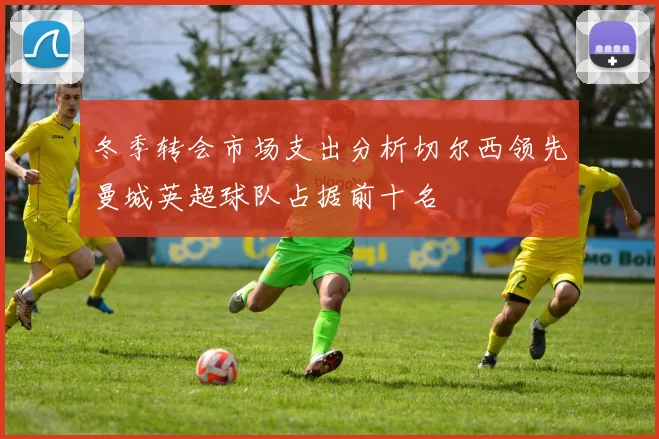 冬季转会市场支出分析切尔西领先曼城英超球队占据前十名