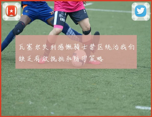 瓦塞尔失利感慨骑士禁区统治我们缺乏有效抵抗和防守策略