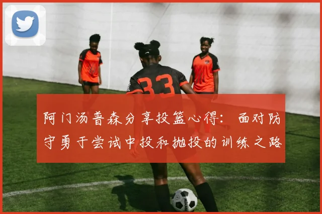 阿门汤普森分享投篮心得：面对防守勇于尝试中投和抛投的训练之路