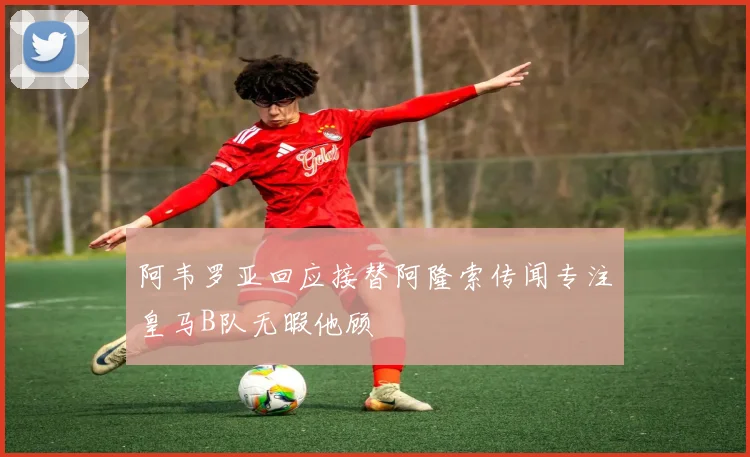阿韦罗亚回应接替阿隆索传闻专注皇马B队无暇他顾