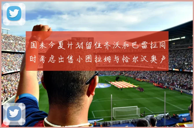 国米今夏计划留住齐沃和巴雷拉同时考虑出售小图拉姆与恰尔汉奥卢