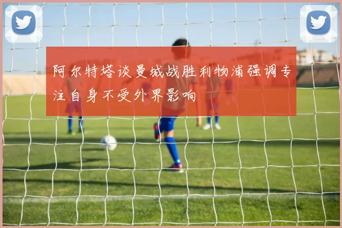 阿尔特塔谈曼城战胜利物浦强调专注自身不受外界影响