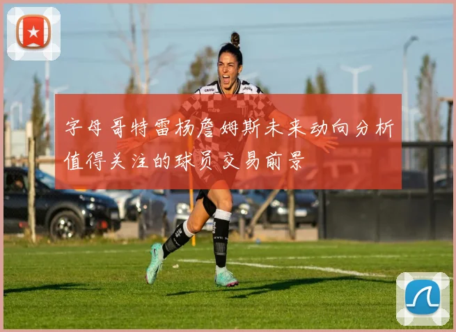 字母哥特雷杨詹姆斯未来动向分析值得关注的球员交易前景