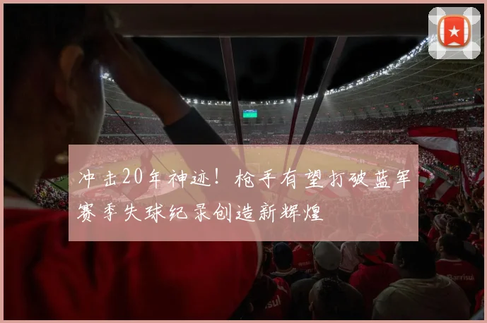 冲击20年神迹！枪手有望打破蓝军赛季失球纪录创造新辉煌