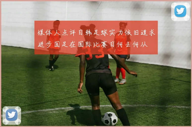 媒体人点评日韩足球实力依旧追求进步国足在国际比赛日何去何从