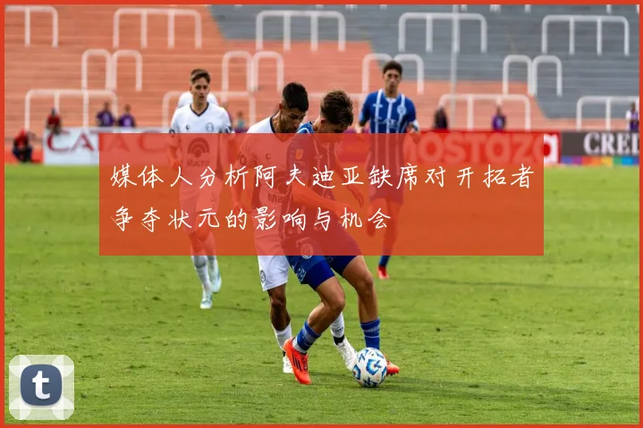 媒体人分析阿夫迪亚缺席对开拓者争夺状元的影响与机会