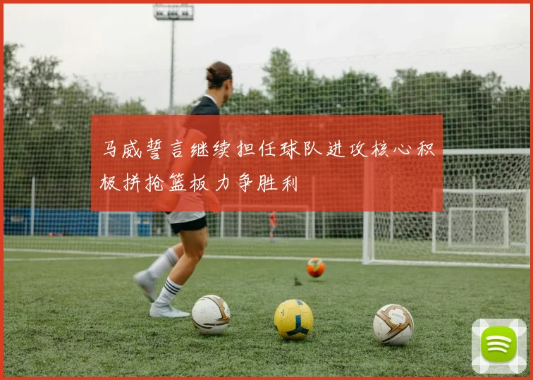 马威誓言继续担任球队进攻核心积极拼抢篮板力争胜利