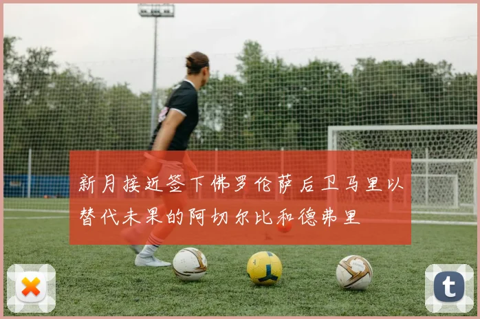 新月接近签下佛罗伦萨后卫马里以替代未果的阿切尔比和德弗里