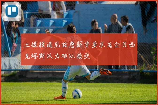 土媒报道厄兹詹薪资要求高企贝西克塔斯认为难以接受