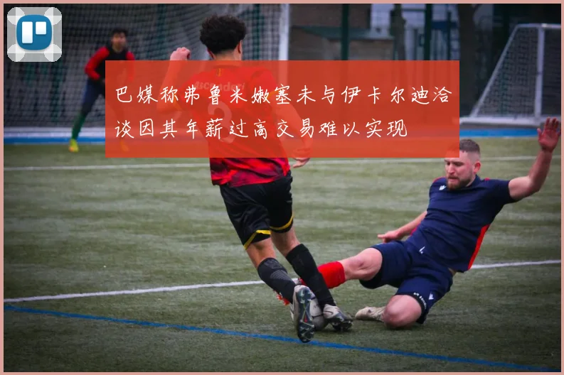 巴媒称弗鲁米嫩塞未与伊卡尔迪洽谈因其年薪过高交易难以实现