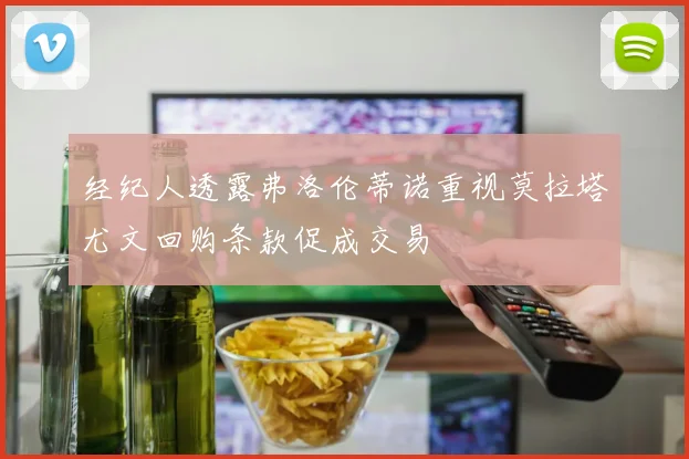经纪人透露弗洛伦蒂诺重视莫拉塔尤文回购条款促成交易