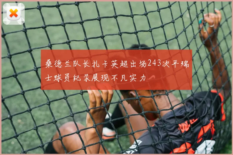 桑德兰队长扎卡英超出场243次平瑞士球员纪录展现不凡实力
