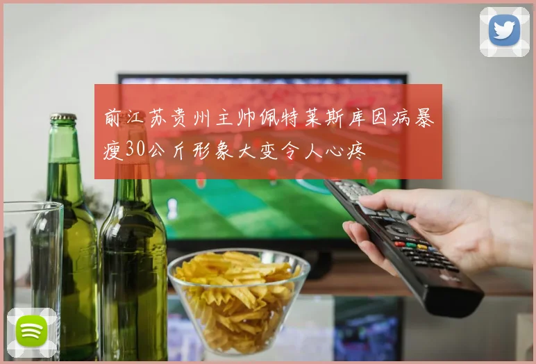 前江苏贵州主帅佩特莱斯库因病暴瘦30公斤形象大变令人心疼