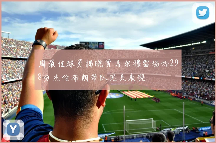 周最佳球员揭晓贾马尔穆雷场均298分杰伦布朗带队完美表现