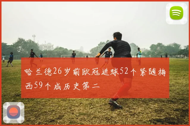 哈兰德26岁前欧冠进球52个紧随梅西59个成历史第二