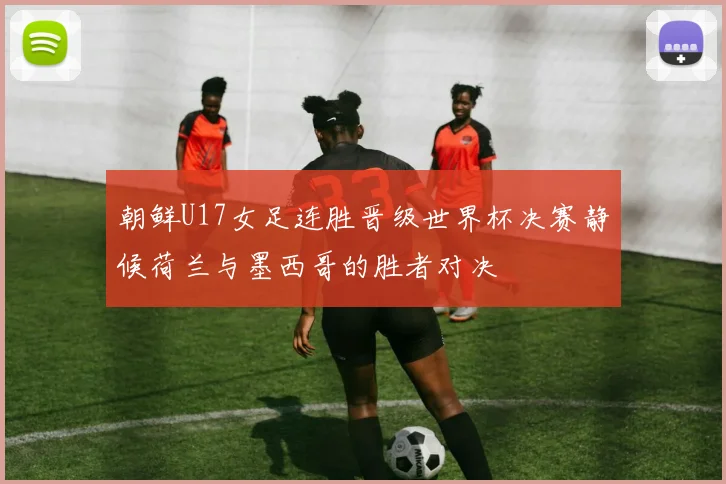 朝鲜U17女足连胜晋级世界杯决赛静候荷兰与墨西哥的胜者对决