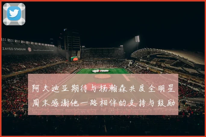 阿夫迪亚期待与杨瀚森共度全明星周末感谢他一路相伴的支持与鼓励