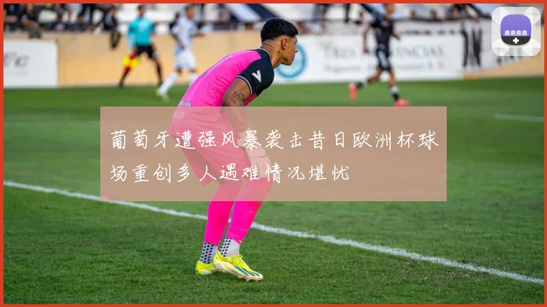 葡萄牙遭强风暴袭击昔日欧洲杯球场重创多人遇难情况堪忧