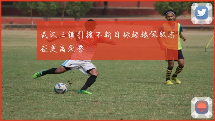 武汉三镇引援不断目标超越保级志在更高荣誉
