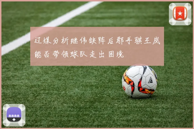 辽媒分析继伟缺阵后鄢手骐王岚嵚能否带领球队走出困境