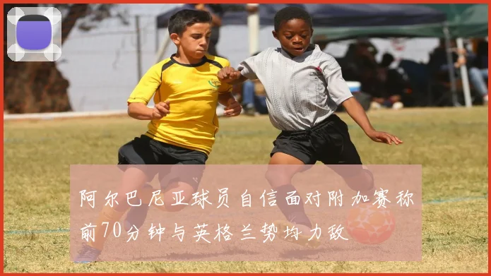 阿尔巴尼亚球员自信面对附加赛称前70分钟与英格兰势均力敌