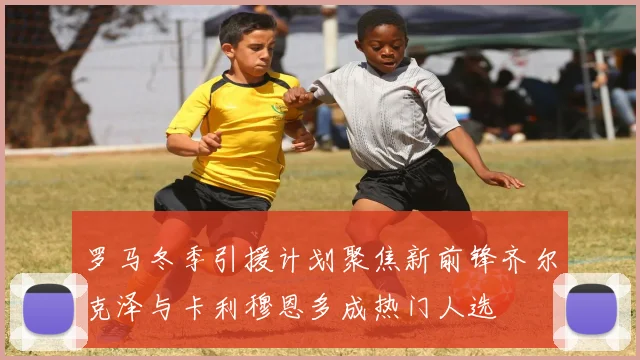 罗马冬季引援计划聚焦新前锋齐尔克泽与卡利穆恩多成热门人选