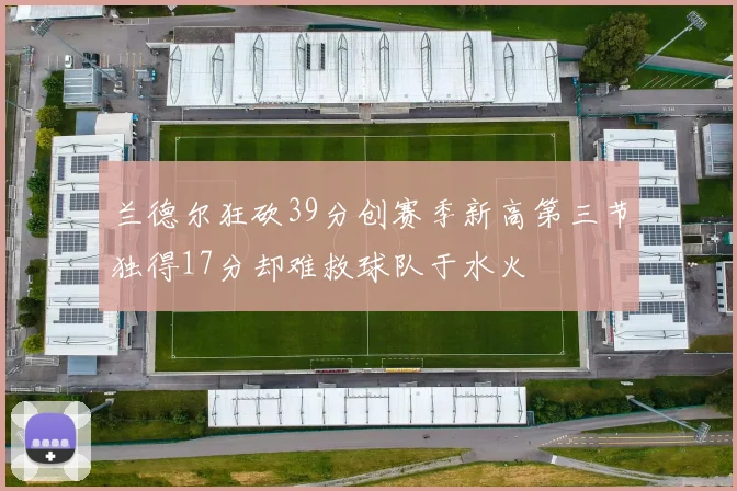 兰德尔狂砍39分创赛季新高第三节独得17分却难救球队于水火
