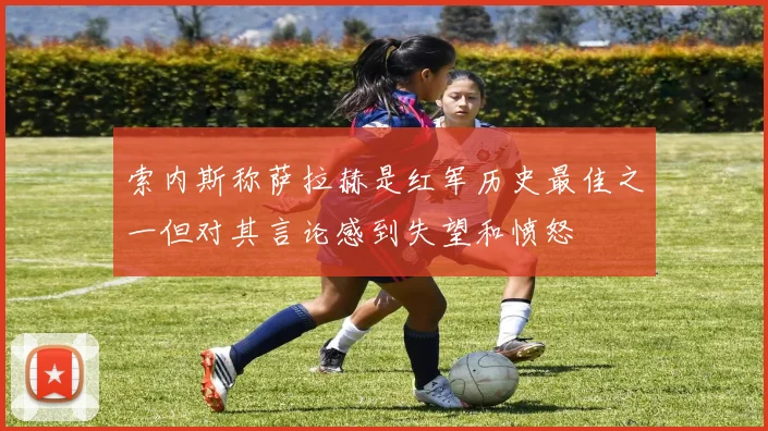 索内斯称萨拉赫是红军历史最佳之一但对其言论感到失望和愤怒
