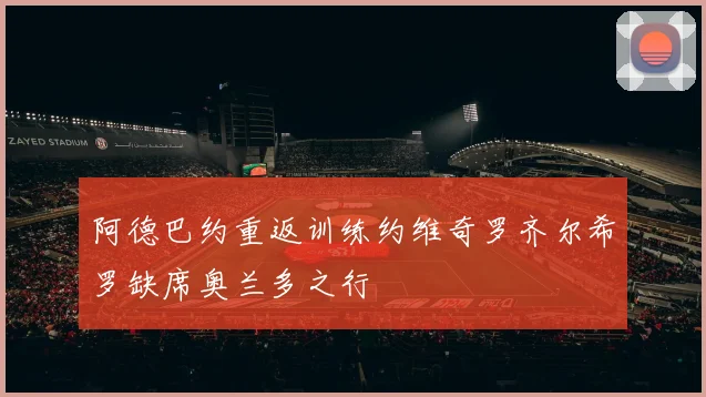 阿德巴约重返训练约维奇罗齐尔希罗缺席奥兰多之行