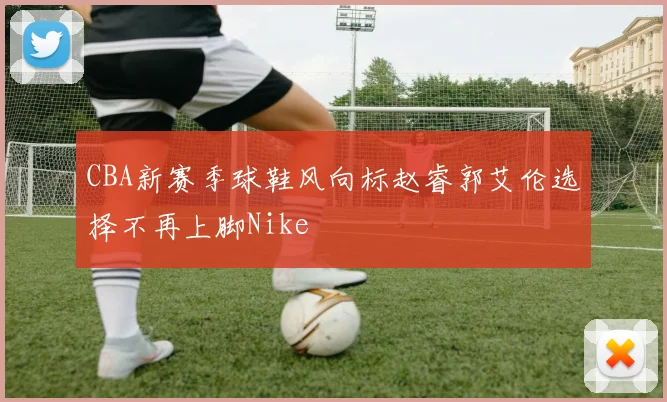 CBA新赛季球鞋风向标赵睿郭艾伦选择不再上脚Nike