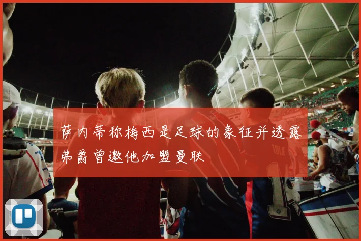 萨内蒂称梅西是足球的象征并透露弗爵曾邀他加盟曼联