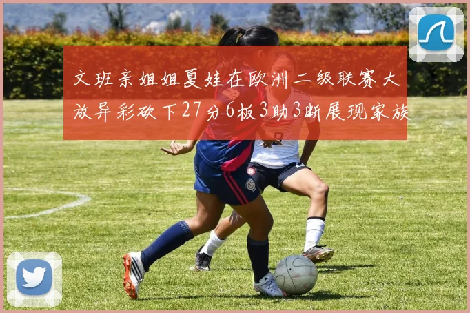 文班亲姐姐夏娃在欧洲二级联赛大放异彩砍下27分6板3助3断展现家族基因实力