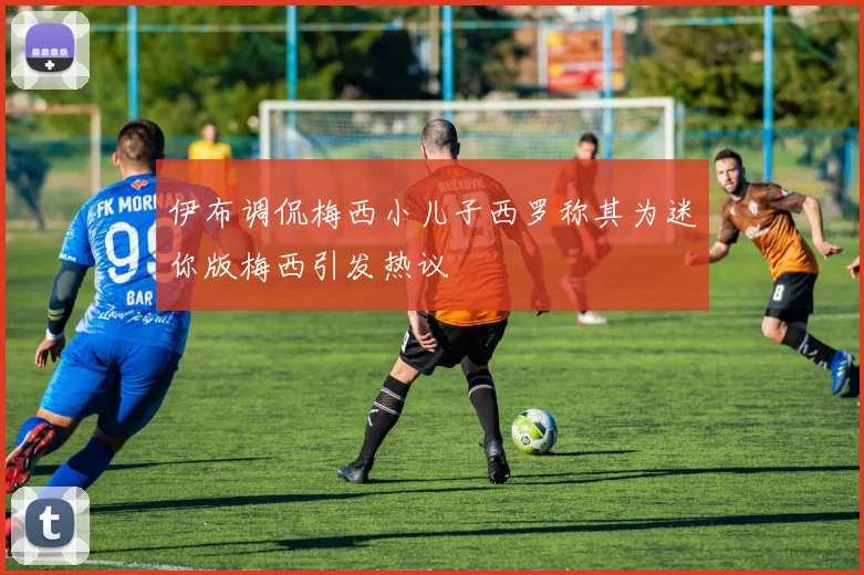 伊布调侃梅西小儿子西罗称其为迷你版梅西引发热议