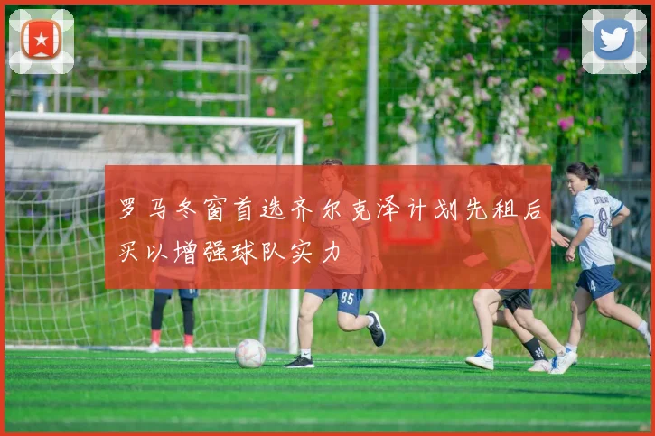 罗马冬窗首选齐尔克泽计划先租后买以增强球队实力
