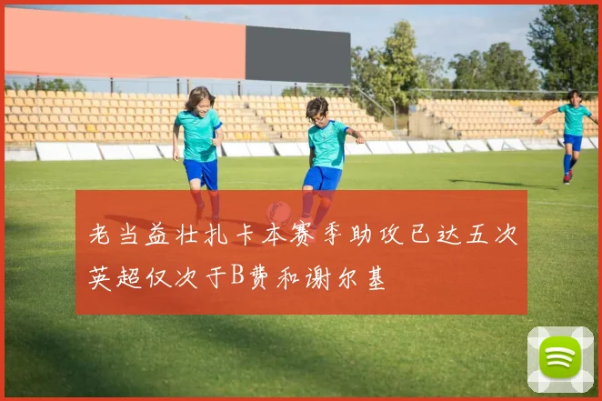 老当益壮扎卡本赛季助攻已达五次英超仅次于B费和谢尔基
