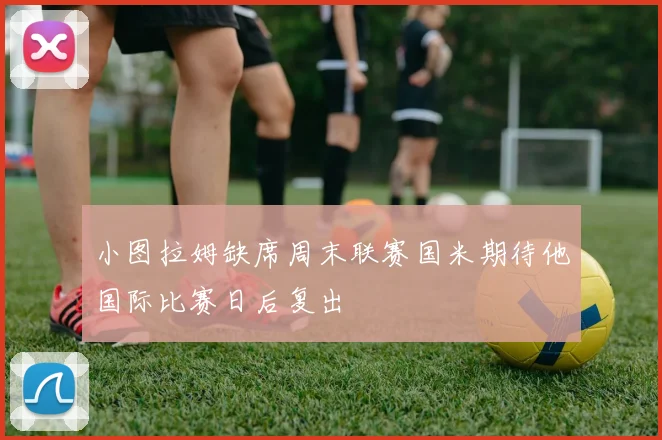 小图拉姆缺席周末联赛国米期待他国际比赛日后复出