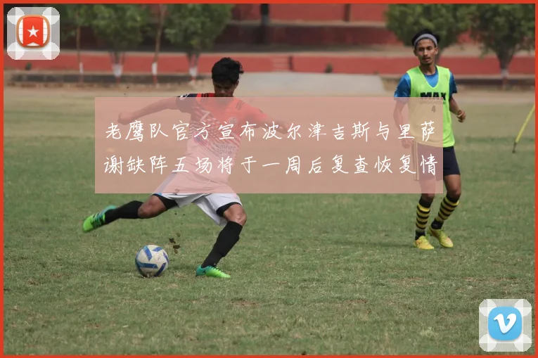 老鹰队官方宣布波尔津吉斯与里萨谢缺阵五场将于一周后复查恢复情况