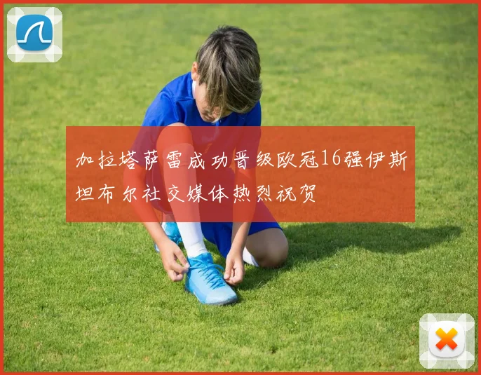 加拉塔萨雷成功晋级欧冠16强伊斯坦布尔社交媒体热烈祝贺