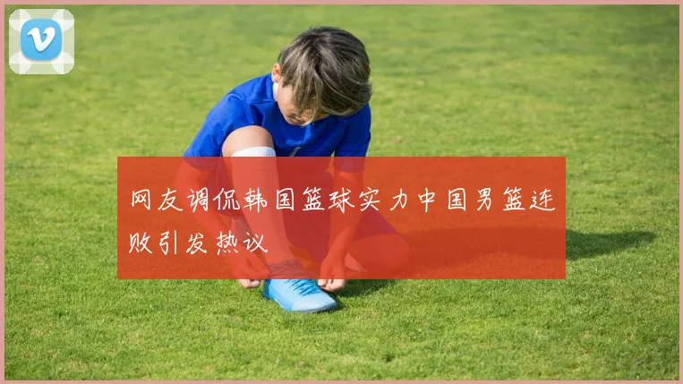 网友调侃韩国篮球实力中国男篮连败引发热议